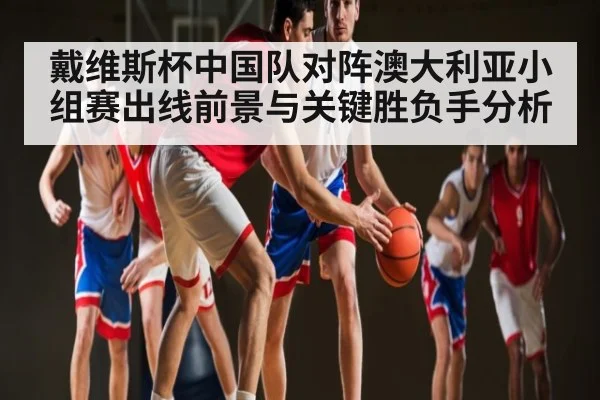 戴维斯杯中国队对阵澳大利亚小组赛出线前景与关键胜负手分析