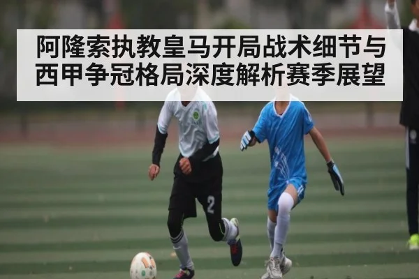 阿隆索执教皇马开局战术细节与西甲争冠格局深度解析赛季展望