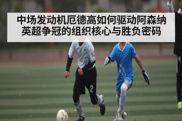 中场发动机厄德高如何驱动阿森纳英超争冠的组织核心与胜负密码